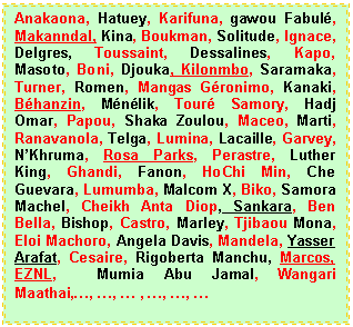 Zone de Texte: Anakaona, Hatuey, Karifuna, gawou Fabul�, Makanndal, Kina, Boukman, Solitude, Ignace, Delgres, Toussaint, Dessalines, Kapo, Masoto, Boni, Djouka, Kilonmbo, Saramaka, Turner, Romen, Mangas G�ronimo, Kanaki, B�hanzin, M�n�lik, Tour� Samory, Hadj Omar, Papou, Shaka Zoulou, Maceo, Marti, Ranavanola, Telga, Lumina, Lacaille, Garvey, N�Khruma, Rosa Parks, Perastre, Luther King, Ghandi, Fanon, HoChi Min, Che Guevara, Lumumba, Malcom X, Biko, Samora Machel, Cheikh Anta Diop, Sankara, Ben Bella, Bishop, Castro, Marley, Tjibaou Mona, Eloi Machoro, Angela Davis, Mandela, Yasser Arafat, Cesaire, Rigoberta Manchu, Marcos, EZNL,  Mumia Abu Jamal, Wangari Maathai,�, �, � , �, �, � 