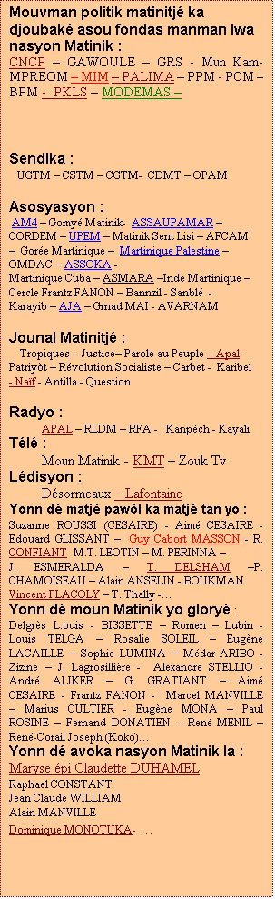 Zone de Texte: Mouvman politik matinitj� ka djoubak� asou fondas manman lwa nasyon Matinik :
CNCP � GAWOULE � GRS - Mun Kam- MPREOM � MIM � PALIMA � PPM - PCM � BPM -  PKLS � MODEMAS � 



Sendika :
   UGTM � CSTM � CGTM-  CDMT � OPAM

Asosyasyon : 
 AM4 � Gomy� Matinik-  ASSAUPAMAR � CORDEM � UPEM � Matinik Sent Lisi � AFCAM �  Gor�e Martinique �  Martinique Palestine � OMDAC � ASSOKA -
Martinique Cuba � ASMARA �Inde Martinique � Cercle Frantz FANON � Bannzil - Sanbl�  - Karayib � AJA � Grnad MAI - AVARNAM

Jounal Matinitj� : 
   Tropiques -  Justice� Parole au Peuple -  Apal - Patriy�t � R�volution Socialiste � Carbet -  Karibel - Na�f - Antilla - Question

Radyo : 
         APAL � RLDM � RFA -   Kanp�ch - Kayali
T�l� : 
         Moun Matinik - KMT � Zouk Tv
L�disyon :
         D�sormeaux � Lafontaine
Yonn d� matj� paw�l ka matj� tan yo :
Suzanne ROUSSI (CESAIRE) - Aim� CESAIRE - Edouard GLISSANT �  Guy Cabort MASSON - R. CONFIANT- M.T. LEOTIN � M. PERINNA �
J. ESMERALDA � T. DELSHAM �P. CHAMOISEAU � Alain ANSELIN - BOUKMAN 
Vincent PLACOLY � T. Thally -�
Yonn d� moun Matinik yo glory� : 
Delgr�s L.ouis - BISSETTE � Romen � Lubin - Louis TELGA � Rosalie SOLEIL � Eug�ne LACAILLE � Sophie LUMINA � M�dar ARIBO - Zizine � J. Lagrosilli�re -  Alexandre STELLIO - Andr� ALIKER � G. GRATIANT � Aim� CESAIRE - Frantz FANON -  Marcel MANVILLE � Marius CULTIER - Eug�ne MONA � Paul ROSINE � Fernand DONATIEN  - Ren� MENIL � Ren�-Corail Joseph (Koko)�        
Yonn d� avoka nasyon Matinik la :
Maryse �pi Claudette DUHAMEL
Raphael CONSTANT
Jean Claude WILLIAM
Alain MANVILLE
Dominique MONOTUKA- �
